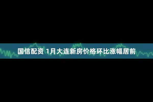 国信配资 1月大连新房价格环比涨幅居前