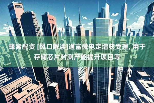 蜂窝配资 [风口解读]通富微电定增获受理, 用于存储芯片封测产能提升项目等