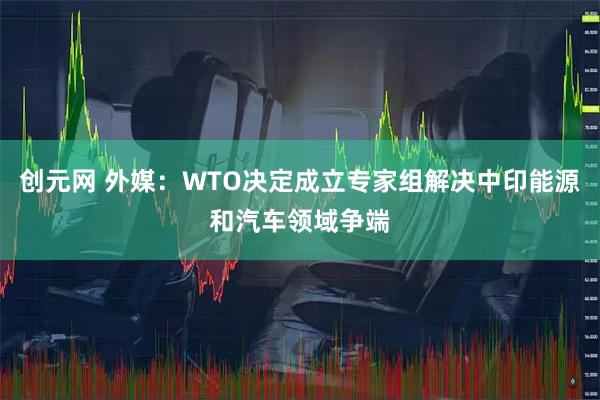 创元网 外媒：WTO决定成立专家组解决中印能源和汽车领域争端