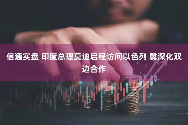 信通实盘 印度总理莫迪启程访问以色列 冀深化双边合作