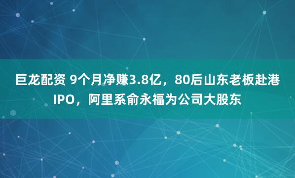 巨龙配资 9个月净赚3.8亿，80后山东老板赴港IPO，阿里系俞永福为公司大股东