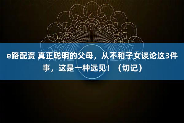 e路配资 真正聪明的父母，从不和子女谈论这3件事，这是一种远见！（切记）
