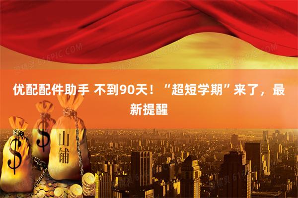优配配件助手 不到90天！“超短学期”来了，最新提醒