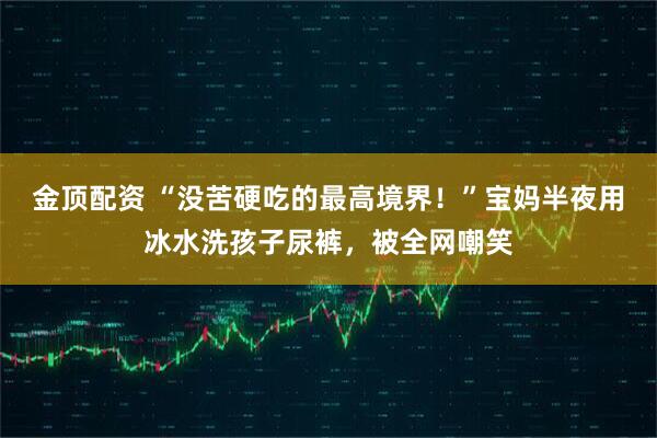 金顶配资 “没苦硬吃的最高境界！”宝妈半夜用冰水洗孩子尿裤，被全网嘲笑