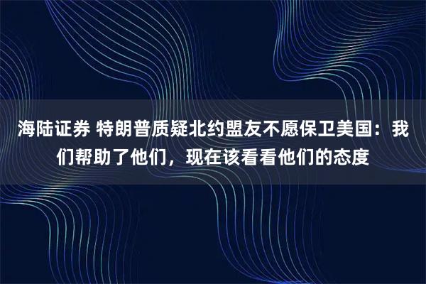 海陆证券 特朗普质疑北约盟友不愿保卫美国：我们帮助了他们，现在该看看他们的态度