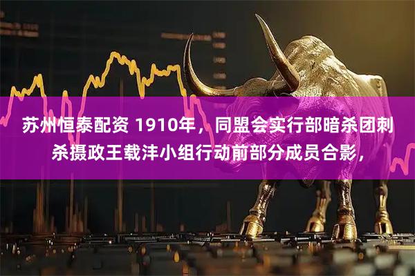 苏州恒泰配资 1910年，同盟会实行部暗杀团刺杀摄政王载沣小组行动前部分成员合影，