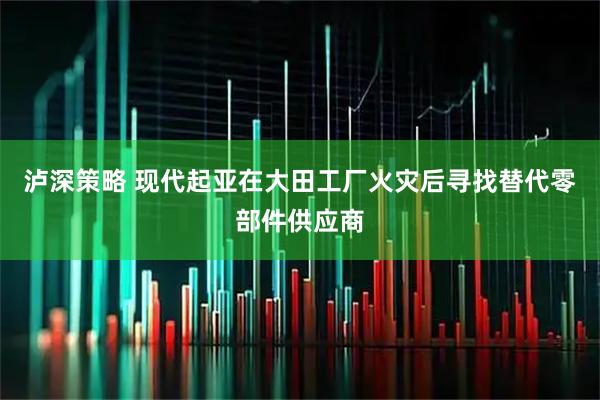 泸深策略 现代起亚在大田工厂火灾后寻找替代零部件供应商