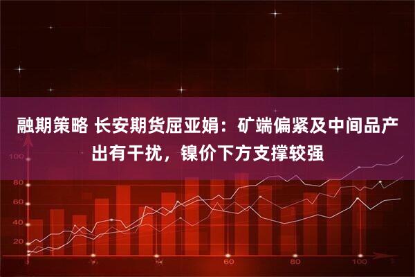融期策略 长安期货屈亚娟：矿端偏紧及中间品产出有干扰，镍价下方支撑较强