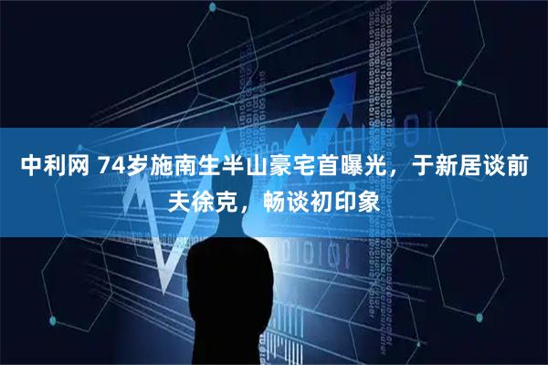 中利网 74岁施南生半山豪宅首曝光，于新居谈前夫徐克，畅谈初印象