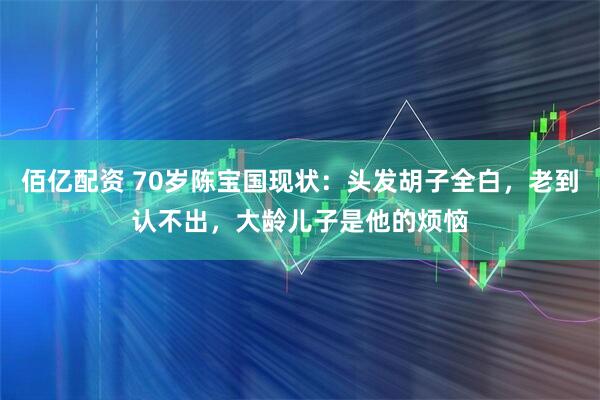 佰亿配资 70岁陈宝国现状：头发胡子全白，老到认不出，大龄儿子是他的烦恼