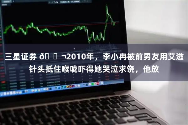 三星证券 🌬2010年，李小冉被前男友用艾滋针头抵住喉咙吓得她哭泣求饶，他放