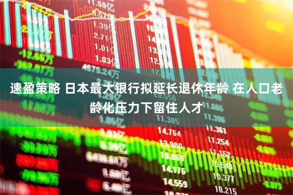 速盈策略 日本最大银行拟延长退休年龄 在人口老龄化压力下留住人才