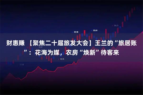 财惠赚 【聚焦二十届旅发大会】王兰的“旅居账”：花海为媒，农房“焕新”待客来