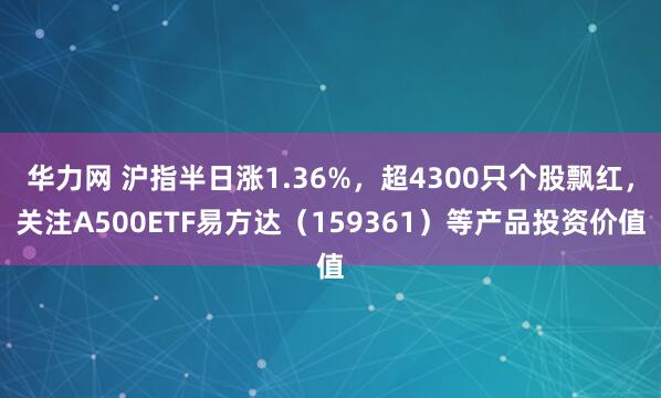 华力网 沪指半日涨1.36%，超4300只个股飘红，关注A500ETF易方达（159361）等产品投资价值
