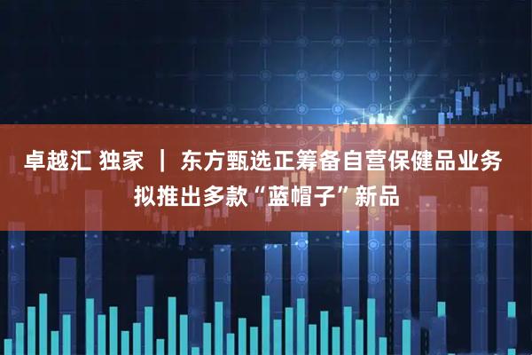 卓越汇 独家 ｜ 东方甄选正筹备自营保健品业务 拟推出多款“蓝帽子”新品