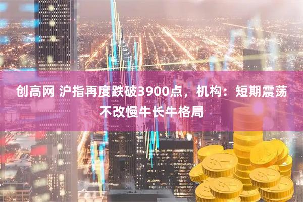 创高网 沪指再度跌破3900点，机构：短期震荡不改慢牛长牛格局