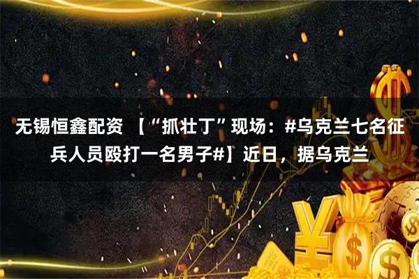 无锡恒鑫配资 【“抓壮丁”现场：#乌克兰七名征兵人员殴打一名男子#】近日，据乌克兰
