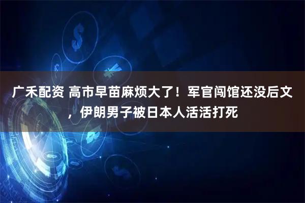 广禾配资 高市早苗麻烦大了！军官闯馆还没后文，伊朗男子被日本人活活打死