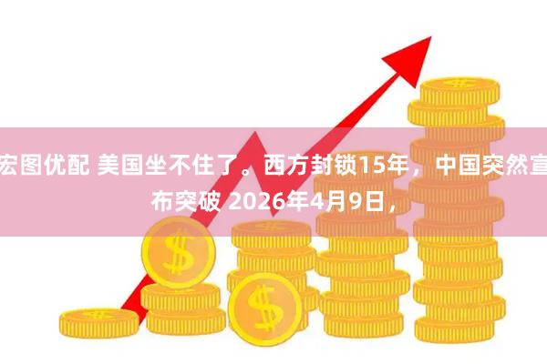 宏图优配 美国坐不住了。西方封锁15年，中国突然宣布突破 2026年4月9日，