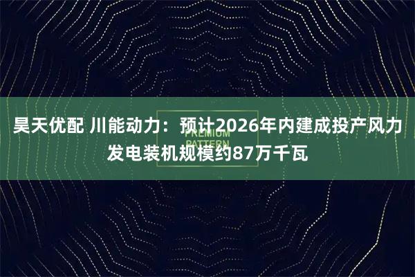 昊天优配 川能动力：预计2026年内建成投产风力发电装机规模约87万千瓦