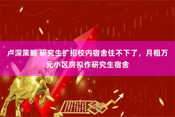 卢深策略 研究生扩招校内宿舍住不下了，月租万元小区房拟作研究生宿舍