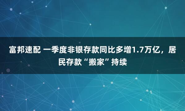 富邦速配 一季度非银存款同比多增1.7万亿，居民存款“搬家”持续
