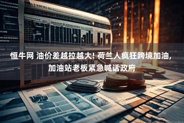 恒牛网 油价差越拉越大! 荷兰人疯狂跨境加油, 加油站老板紧急喊话政府