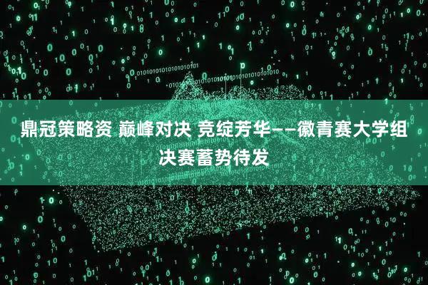 鼎冠策略资 巅峰对决 竞绽芳华——徽青赛大学组决赛蓄势待发
