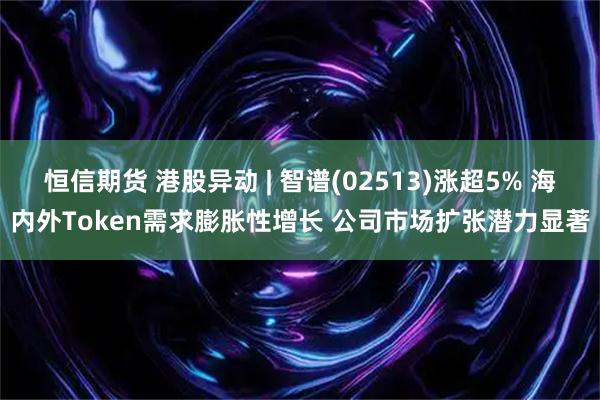 恒信期货 港股异动 | 智谱(02513)涨超5% 海内外Token需求膨胀性增长 公司市场扩张潜力显著