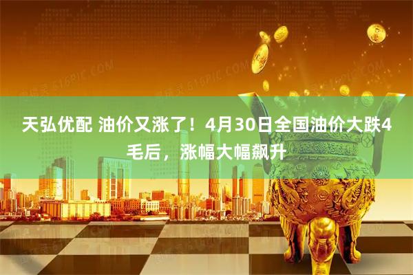 天弘优配 油价又涨了！4月30日全国油价大跌4毛后，涨幅大幅飙升