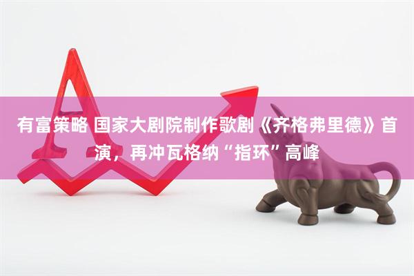 有富策略 国家大剧院制作歌剧《齐格弗里德》首演，再冲瓦格纳“指环”高峰