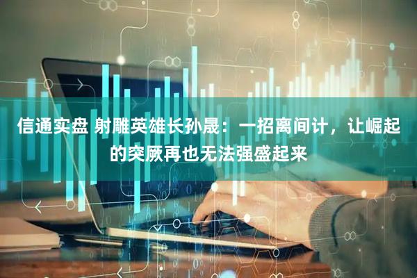 信通实盘 射雕英雄长孙晟：一招离间计，让崛起的突厥再也无法强盛起来