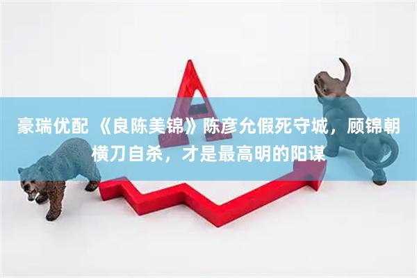 豪瑞优配 《良陈美锦》陈彦允假死守城，顾锦朝横刀自杀，才是最高明的阳谋