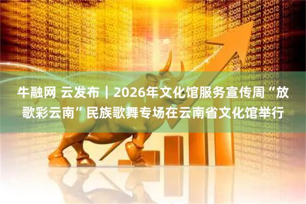 牛融网 云发布｜2026年文化馆服务宣传周“放歌彩云南”民族歌舞专场在云南省文化馆举行