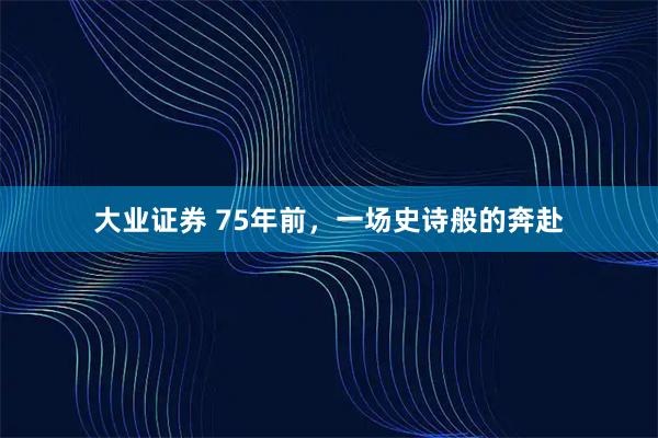 大业证券 75年前，一场史诗般的奔赴