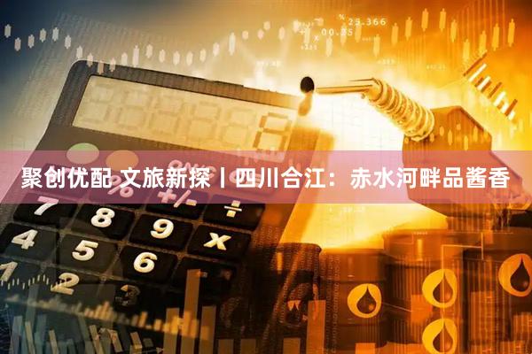 聚创优配 文旅新探丨四川合江:赤水河畔品酱香