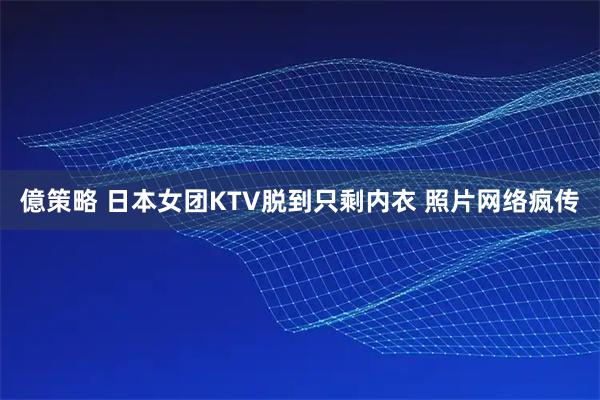 億策略 日本女团KTV脱到只剩内衣 照片网络疯传