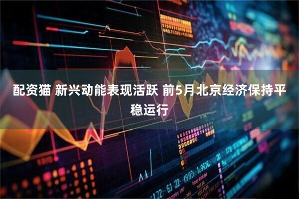 配资猫 新兴动能表现活跃 前5月北京经济保持平稳运行