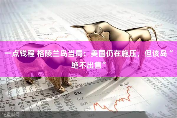 一点钱程 格陵兰岛当局：美国仍在施压，但该岛“绝不出售”