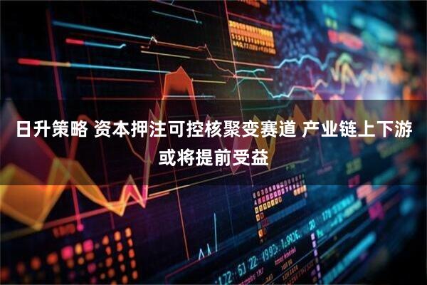 日升策略 资本押注可控核聚变赛道 产业链上下游或将提前受益