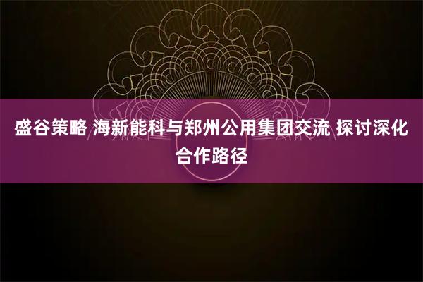 盛谷策略 海新能科与郑州公用集团交流 探讨深化合作路径
