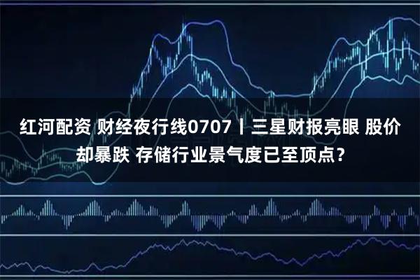 红河配资 财经夜行线0707丨三星财报亮眼 股价却暴跌 存储行业景气度已至顶点？
