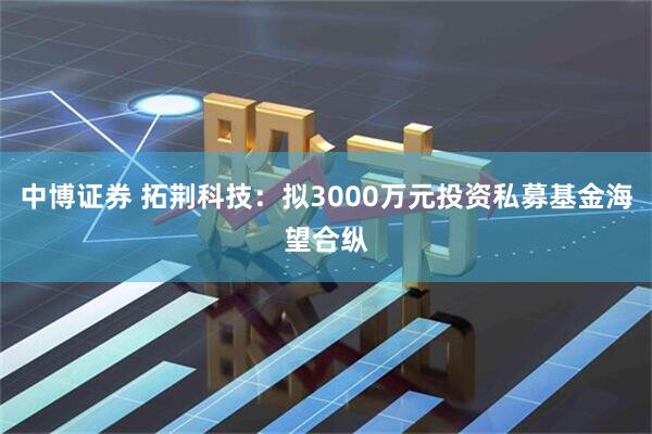 中博证券 拓荆科技：拟3000万元投资私募基金海望合纵