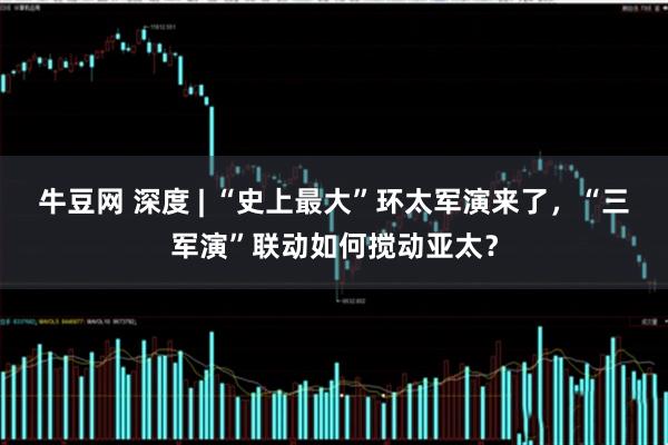 牛豆网 深度 | “史上最大”环太军演来了，“三军演”联动如何搅动亚太？