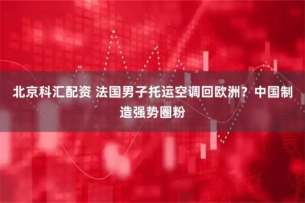 北京科汇配资 法国男子托运空调回欧洲?中国制造强势圈粉