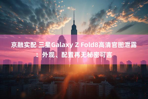 京融实配 三星Galaxy Z Fold8高清官图泄露:外观、配置再无秘密可言