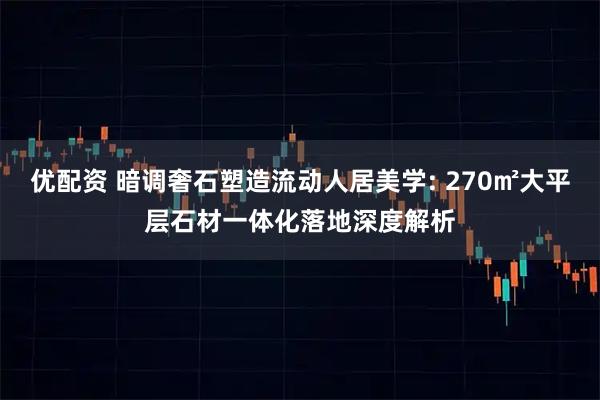 优配资 暗调奢石塑造流动人居美学: 270㎡大平层石材一体化落地深度解析