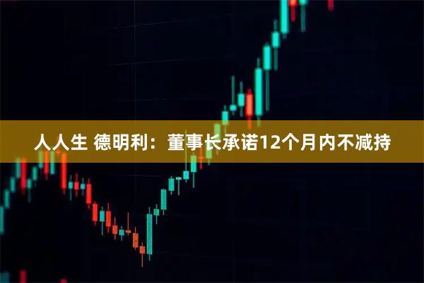 人人生 德明利：董事长承诺12个月内不减持