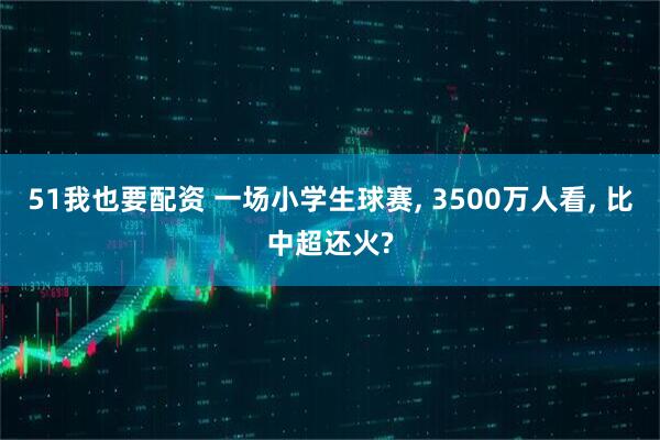 51我也要配资 一场小学生球赛, 3500万人看, 比中超还火?