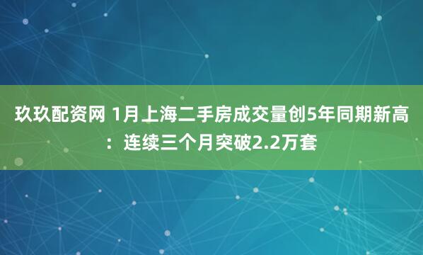 玖玖配资网 1月上海二手房成交量创5年同期新高：连续三个月突破2.2万套